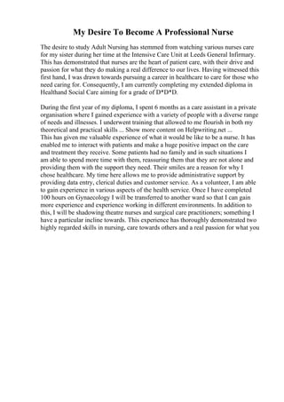 My Desire To Become A Professional Nurse
The desire to study Adult Nursing has stemmed from watching various nurses care
for my sister during her time at the Intensive Care Unit at Leeds General Infirmary.
This has demonstrated that nurses are the heart of patient care, with their drive and
passion for what they do making a real difference to our lives. Having witnessed this
first hand, I was drawn towards pursuing a career in healthcare to care for those who
need caring for. Consequently, I am currently completing my extended diploma in
Healthand Social Care aiming for a grade of D*D*D.
During the first year of my diploma, I spent 6 months as a care assistant in a private
organisation where I gained experience with a variety of people with a diverse range
of needs and illnesses. I underwent training that allowed to me flourish in both my
theoretical and practical skills ... Show more content on Helpwriting.net ...
This has given me valuable experience of what it would be like to be a nurse. It has
enabled me to interact with patients and make a huge positive impact on the care
and treatment they receive. Some patients had no family and in such situations I
am able to spend more time with them, reassuring them that they are not alone and
providing them with the support they need. Their smiles are a reason for why I
chose healthcare. My time here allows me to provide administrative support by
providing data entry, clerical duties and customer service. As a volunteer, I am able
to gain experience in various aspects of the health service. Once I have completed
100 hours on Gynaecology I will be transferred to another ward so that I can gain
more experience and experience working in different environments. In addition to
this, I will be shadowing theatre nurses and surgical care practitioners; something I
have a particular incline towards. This experience has thoroughly demonstrated two
highly regarded skills in nursing, care towards others and a real passion for what you
 