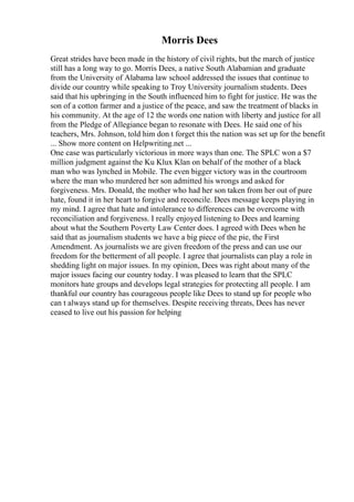 Morris Dees
Great strides have been made in the history of civil rights, but the march of justice
still has a long way to go. Morris Dees, a native South Alabamian and graduate
from the University of Alabama law school addressed the issues that continue to
divide our country while speaking to Troy University journalism students. Dees
said that his upbringing in the South influenced him to fight for justice. He was the
son of a cotton farmer and a justice of the peace, and saw the treatment of blacks in
his community. At the age of 12 the words one nation with liberty and justice for all
from the Pledge of Allegiance began to resonate with Dees. He said one of his
teachers, Mrs. Johnson, told him don t forget this the nation was set up for the benefit
... Show more content on Helpwriting.net ...
One case was particularly victorious in more ways than one. The SPLC won a $7
million judgment against the Ku Klux Klan on behalf of the mother of a black
man who was lynched in Mobile. The even bigger victory was in the courtroom
where the man who murdered her son admitted his wrongs and asked for
forgiveness. Mrs. Donald, the mother who had her son taken from her out of pure
hate, found it in her heart to forgive and reconcile. Dees message keeps playing in
my mind. I agree that hate and intolerance to differences can be overcome with
reconciliation and forgiveness. I really enjoyed listening to Dees and learning
about what the Southern Poverty Law Center does. I agreed with Dees when he
said that as journalism students we have a big piece of the pie, the First
Amendment. As journalists we are given freedom of the press and can use our
freedom for the betterment of all people. I agree that journalists can play a role in
shedding light on major issues. In my opinion, Dees was right about many of the
major issues facing our country today. I was pleased to learn that the SPLC
monitors hate groups and develops legal strategies for protecting all people. I am
thankful our country has courageous people like Dees to stand up for people who
can t always stand up for themselves. Despite receiving threats, Dees has never
ceased to live out his passion for helping
 