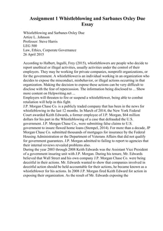 Assignment 1 Whistleblowing and Sarbanes Oxley Due
Essay
Whistleblowing and Sarbanes Oxley Due
Artize L. Johnson
Professor: Steve Harris
LEG 500
Law, Ethics, Corporate Governance
26 April 2015
According to Halbert, Ingulli, Frey (2015), whistleblowers are people who decide to
report unethical or illegal activities, usually activities under the control of their
employers. They may be working for private companies, nonprofit organizations, or
for the government. A whistlebloweris an individual working in an organization who
decides to expose the misconduct, misbehavior, or illegal actions occurring in that
organization. Making the decision to expose these actions can be very difficult to
disclose with the fear of repercussion. The information being disclosed to ... Show
more content on Helpwriting.net ...
Employers will threaten to fire or suspend a whistleblower, being able to combat
retaliation will help in this fight.
J.P. Morgan Chase Co. is a publicly traded company that has been in the news for
whistleblowing in the last 12 months. In March of 2014, the New York Federal
Court awarded Keith Edwards, a former employee of J.P. Morgan, $64 million
dollars for his part in the Whistleblowing of a case that defrauded the U.S.
government. J.P. Morgan Chase Co., were submitting false claims to U.S.
government to insure flawed home loans (Stempel, 2014). For more than a decade, JP
Morgan Chase Co. submitted thousands of mortgages for insurance by the Federal
Housing Administration or the Department of Veterans Affairs that did not qualify
for government guarantees. J.P. Morgan admitted to failing to report to agencies that
their internal reviews revealed problems also.
During the year 2003 through 2008 Keith Edwards was the Assistant Vice President
of a government insuring unit with J.P. Morgan. During his tenure, Mr. Edwards
believed that Wall Street and his own company J.P. Morgan Chase Co. were being
deceitful in their actions. Mr. Edwards wanted to show that companies involved in
deceitful action should be held accountable for their actions, he became known as a
whistleblower for his actions. In 2008 J.P. Morgan fired Keith Edward for action in
exposing their organization. As the result of Mr. Edwards exposing the
 