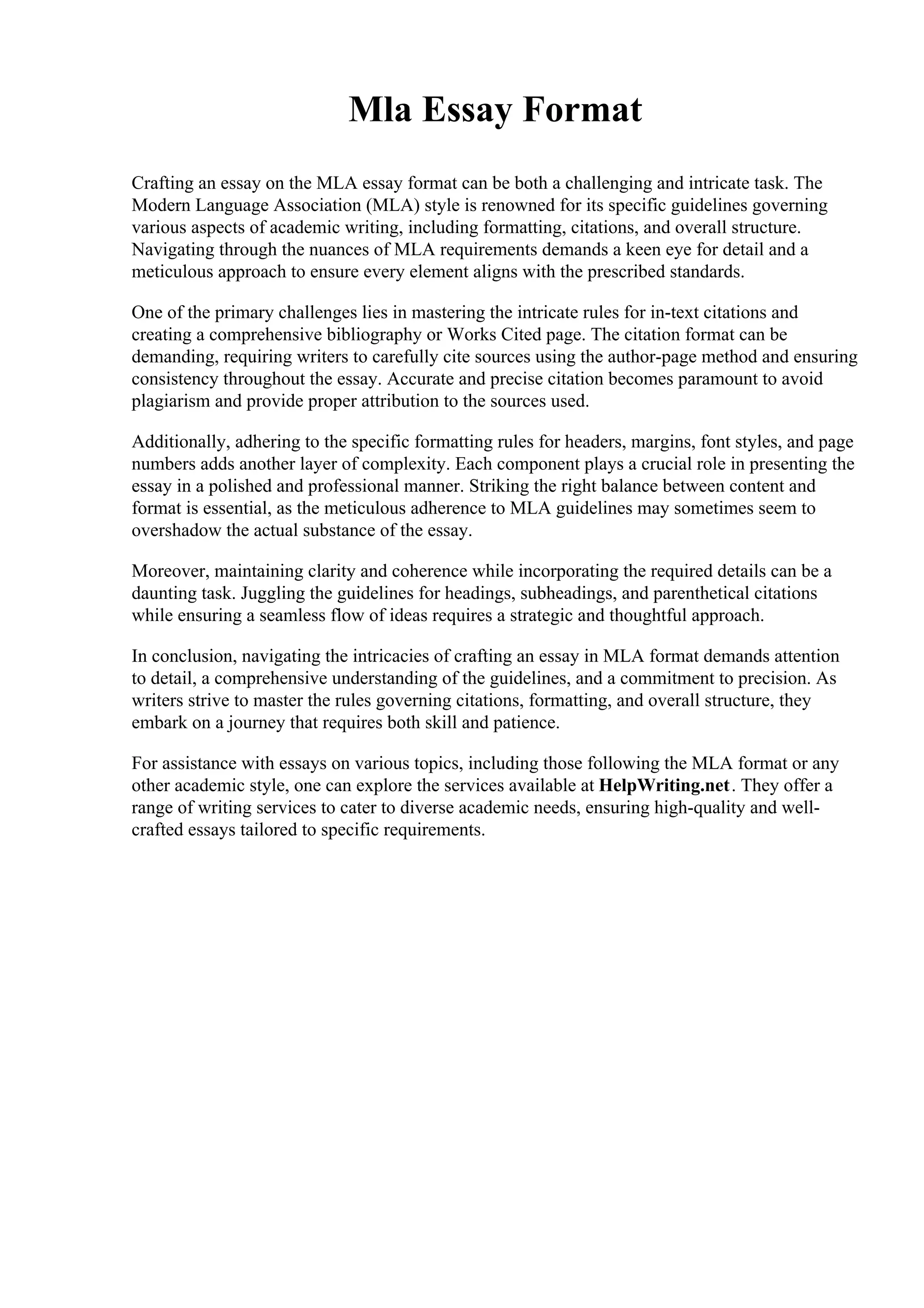 Mla Essay Format
Crafting an essay on the MLA essay format can be both a challenging and intricate task. The
Modern Language Association (MLA) style is renowned for its specific guidelines governing
various aspects of academic writing, including formatting, citations, and overall structure.
Navigating through the nuances of MLA requirements demands a keen eye for detail and a
meticulous approach to ensure every element aligns with the prescribed standards.
One of the primary challenges lies in mastering the intricate rules for in-text citations and
creating a comprehensive bibliography or Works Cited page. The citation format can be
demanding, requiring writers to carefully cite sources using the author-page method and ensuring
consistency throughout the essay. Accurate and precise citation becomes paramount to avoid
plagiarism and provide proper attribution to the sources used.
Additionally, adhering to the specific formatting rules for headers, margins, font styles, and page
numbers adds another layer of complexity. Each component plays a crucial role in presenting the
essay in a polished and professional manner. Striking the right balance between content and
format is essential, as the meticulous adherence to MLA guidelines may sometimes seem to
overshadow the actual substance of the essay.
Moreover, maintaining clarity and coherence while incorporating the required details can be a
daunting task. Juggling the guidelines for headings, subheadings, and parenthetical citations
while ensuring a seamless flow of ideas requires a strategic and thoughtful approach.
In conclusion, navigating the intricacies of crafting an essay in MLA format demands attention
to detail, a comprehensive understanding of the guidelines, and a commitment to precision. As
writers strive to master the rules governing citations, formatting, and overall structure, they
embark on a journey that requires both skill and patience.
For assistance with essays on various topics, including those following the MLA format or any
other academic style, one can explore the services available at HelpWriting.net. They offer a
range of writing services to cater to diverse academic needs, ensuring high-quality and well-
crafted essays tailored to specific requirements.
 