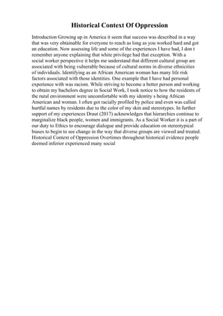 Historical Context Of Oppression
Introduction Growing up in America it seem that success was described in a way
that was very obtainable for everyone to reach as long as you worked hard and got
an education. Now assessing life and some of the experiences I have had, I don t
remember anyone explaining that white privilege had that exception. With a
social worker perspective it helps me understand that different cultural group are
associated with being vulnerable because of cultural norms in diverse ethnicities
of individuals. Identifying as an African American woman has many life risk
factors associated with those identities. One example that I have had personal
experience with was racism. While striving to become a better person and working
to obtain my bachelors degree in Social Work, I took notice to how the residents of
the rural environment were uncomfortable with my identity s being African
American and woman. I often got racially profiled by police and even was called
hurtful names by residents due to the color of my skin and stereotypes. In further
support of my experiences Draut (2017) acknowledges that hierarchies continue to
marginalize black people, women and immigrants. As a Social Worker it is a part of
our duty to Ethics to encourage dialogue and provide education on stereotypical
biases to begin to see change in the way that diverse groups are viewed and treated.
Historical Context of Oppression Overtimes throughout historical evidence people
deemed inferior experienced many social
 
