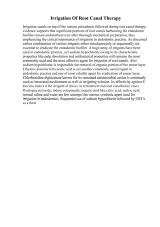 Irrigation Of Root Canal Therapy
Irrigation stands on top of the various procedures followed during root canal therapy;
evidence supports that significant portions of root canals harbouring the endodontic
biofilm remain undisturbed even after thorough mechanical preparation, thus
emphasizing the critical importance of irrigation in endodontic practise. As discussed
earlier combination of various irrigants either simultaneously or sequentially are
essential to eradicate the endodontic biofilm. A huge array of irrigants have been
used in endodontic practise, yet sodium hypochlorite owing to its characteristic
properties like pulp dissolution and antibacterial properties still remains the most
commonly used and the most effective agent for irrigation of root canals. Also
sodium hypochlorite is responsible for removal of organic portion of the smear layer.
Ethylene diamine tetra acetic acid is yet another commonly used irrigant in
endodontic practise and one of most reliable agent for eradication of smear layer.
Chlorhexidine digluconate known for its sustained antimicrobial action is commonly
used as intracanal medicament as well as irrigating solution. Its affectivity against E.
faecalis makes it the irrigant of choice in retreatment and root canalfailure cases.
Hydrogen peroxide, iodine compounds, organic acid like citric acid, maleic acid,
normal saline and water are few amongst the various synthetic agent used for
irrigation in endodontics. Sequential use of sodium hypochlorite followed by EDTA
as a final
 