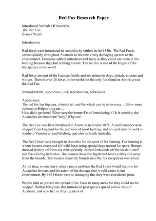 Red Fox Research Paper
Introduced Animals Of Australia
The Red Fox
Bianca Wyatt
Introduction
Red foxes were introduced in Australia by settlers in the 1830s. The Red Foxes
spread quickly throughout Australia to become a very damaging species to the
environment. European settlers introduced red foxes so they could use them in fox
hunting because they had nothing to hunt. The red fox is one of the largest of the
fox species in the world.
Red foxes are part of the Canidae family and are related to dogs, jackals, coyotes and
wolves. There is over 20 foxes In the world but the only fox found in Australia was
the Red Fox.
Natural habitat, appearance, diet, reproduction, behaviours
Appearance:
The red fox has big ears, a bushy tail and fur which can be in so many ... Show more
content on Helpwriting.net ...
How did it get here? What were the beneп¬Ѓts of introducing it? Is it suited to the
Australian environment? Why? Why not?
The Red Fox was first introduced to Australia in around 1871. A small number were
shipped from England for the purposes of sport hunting, and released into the wild in
southern Victoria around Geelong, and also in South Australia.
The Red Foxes were brought to Australia for the sport of fox hunting. Fox hunting is
where hunters chase and kill wild foxes using special dogs trained for sport. Hunters
dressed in their uniforms let their specially trained foxhounds off the leash to sniff
out foxes hiding in bushes. The hounds chase the frightened foxes as they run away
from the hounds. The hunters chase the hounds until the fox escaped or was killed.
At the time, no one knew what a major problem the Red Foxes would become for
Australian farmers and the extent of the damage they would cause to our
environment. By 1893 foxes were so damaging that they were considered pests.
People tried to prevent the spread of the foxes in many areas but they could not be
stopped. Within 100 years, this introduced pest species spread across most of
Australia, and now live in three quarters of
 