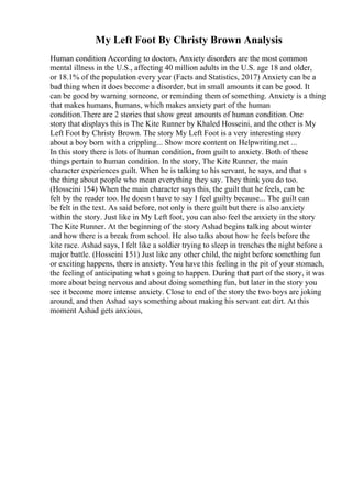 My Left Foot By Christy Brown Analysis
Human condition According to doctors, Anxiety disorders are the most common
mental illness in the U.S., affecting 40 million adults in the U.S. age 18 and older,
or 18.1% of the population every year (Facts and Statistics, 2017) Anxiety can be a
bad thing when it does become a disorder, but in small amounts it can be good. It
can be good by warning someone, or reminding them of something. Anxiety is a thing
that makes humans, humans, which makes anxiety part of the human
condition.There are 2 stories that show great amounts of human condition. One
story that displays this is The Kite Runner by Khaled Hosseini, and the other is My
Left Foot by Christy Brown. The story My Left Foot is a very interesting story
about a boy born with a crippling... Show more content on Helpwriting.net ...
In this story there is lots of human condition, from guilt to anxiety. Both of these
things pertain to human condition. In the story, The Kite Runner, the main
character experiences guilt. When he is talking to his servant, he says, and that s
the thing about people who mean everything they say. They think you do too.
(Hosseini 154) When the main character says this, the guilt that he feels, can be
felt by the reader too. He doesn t have to say I feel guilty because... The guilt can
be felt in the text. As said before, not only is there guilt but there is also anxiety
within the story. Just like in My Left foot, you can also feel the anxiety in the story
The Kite Runner. At the beginning of the story Ashad begins talking about winter
and how there is a break from school. He also talks about how he feels before the
kite race. Ashad says, I felt like a soldier trying to sleep in trenches the night before a
major battle. (Hosseini 151) Just like any other child, the night before something fun
or exciting happens, there is anxiety. You have this feeling in the pit of your stomach,
the feeling of anticipating what s going to happen. During that part of the story, it was
more about being nervous and about doing something fun, but later in the story you
see it become more intense anxiety. Close to end of the story the two boys are joking
around, and then Ashad says something about making his servant eat dirt. At this
moment Ashad gets anxious,
 