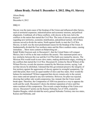 Alison Brady. Period 5. December 4, 2012. Dbq #1. Slavery
Alison Brady
Period 5
December 4, 2012
DBQ #1
Slavery was the main cause of the breakup of the Union and influenced other factors,
such as territorial expansion, industrialization and economic tensions, and political
alignments. Combined, all of these conflicts, with slavery at the root, led to the
conflicts in the nation that started the Civil War. The issue of slavery caused conflict
regarding new territories, economic stratification, and political turmoil. All of these
tensions served to divide the nation, North against South, to start the Civil War.
Slavery, in itself, was the most predominant reason for the breakup of the Union. It
fundamentally divided the Free northern states and the Slave southern states, causing
immediate ... Show more content on Helpwriting.net ...
Ralph Waldo Emerson said, in Document C, that the United States will conquer
Mexico, but it will be as the man swallows the arsenic. This statement points out a
key similarity between this war and the Civil War both were tainted by slavery. The
Mexican War would result in new slave states, making abolitionists angry, resulting in
the conflicts that started the Civil War. Document D, written by David Wilmot of the
Wilmot Proviso, reveals the tensions created by the Mexican cession, saying, I ask
not that slavery be abolished, I demand that this government preserve the integrity of
free territory against the aggressions of slavery against its wrongful usurpations. Up
until that point, there were an equal number of slave and free states. How would the
balance be maintained? Wilmot suggested that slavery remain only in the current
slave states and not spread to any new territories. However, his plan was rejected,
showing that neither side would compromise, but, instead, that the Union would
break apart. Therefore, the Compromise of 1850 was passed as a way to appease the
north and the south. Document E shows the distinct separation of slave and free
states resultant of this compromise. This reveals a major breakup of the Union over
slavery. Document F points out the Kansas Nebraska Act of 1854, created by
Stephen Douglas, which divided the newly gained Nebraska Territory into two states,
Kansas and Nebraska, and
 