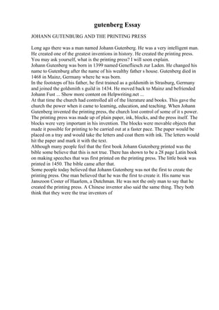 gutenberg Essay
JOHANN GUTENBURG AND THE PRINTING PRESS
Long ago there was a man named Johann Gutenberg. He was a very intelligent man.
He created one of the greatest inventions in history. He created the printing press.
You may ask yourself, what is the printing press? I will soon explain.
Johann Gutenberg was born in 1399 named Genefliesch zur Laden. He changed his
name to Gutenburg after the name of his wealthy father s house. Gutenberg died in
1468 in Mainz, Germany where he was born.
In the footsteps of his father, he first trained as a goldsmith in Strasburg, Germany
and joined the goldsmith s guild in 1434. He moved back to Mainz and befriended
Johann Fust ... Show more content on Helpwriting.net ...
At that time the church had controlled all of the literature and books. This gave the
church the power when it came to learning, education, and teaching. When Johann
Gutenberg invented the printing press, the church lost control of some of it s power.
The printing press was made up of plain paper, ink, blocks, and the press itself. The
blocks were very important in his invention. The blocks were movable objects that
made it possible for printing to be carried out at a faster pace. The paper would be
placed on a tray and would take the letters and coat them with ink. The letters would
hit the paper and mark it with the text.
Although many people feel that the first book Johann Gutenberg printed was the
bible some believe that this is not true. There has shown to be a 28 page Latin book
on making speeches that was first printed on the printing press. The little book was
printed in 1450. The bible came after that.
Some people today believed that Johann Gutenberg was not the first to create the
printing press. One man believed that he was the first to create it. His name was
Janszoon Coster of Haarlem, a Dutchman. He was not the only man to say that he
created the printing press. A Chinese inventor also said the same thing. They both
think that they were the true inventors of
 