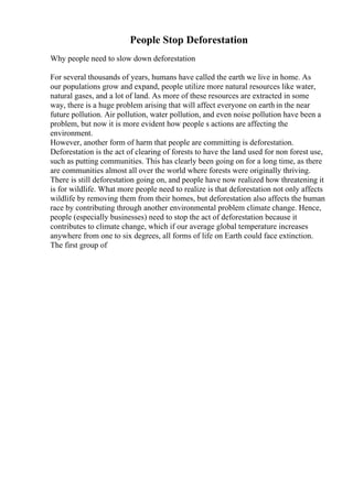 People Stop Deforestation
Why people need to slow down deforestation
For several thousands of years, humans have called the earth we live in home. As
our populations grow and expand, people utilize more natural resources like water,
natural gases, and a lot of land. As more of these resources are extracted in some
way, there is a huge problem arising that will affect everyone on earth in the near
future pollution. Air pollution, water pollution, and even noise pollution have been a
problem, but now it is more evident how people s actions are affecting the
environment.
However, another form of harm that people are committing is deforestation.
Deforestation is the act of clearing of forests to have the land used for non forest use,
such as putting communities. This has clearly been going on for a long time, as there
are communities almost all over the world where forests were originally thriving.
There is still deforestation going on, and people have now realized how threatening it
is for wildlife. What more people need to realize is that deforestation not only affects
wildlife by removing them from their homes, but deforestation also affects the human
race by contributing through another environmental problem climate change. Hence,
people (especially businesses) need to stop the act of deforestation because it
contributes to climate change, which if our average global temperature increases
anywhere from one to six degrees, all forms of life on Earth could face extinction.
The first group of
 