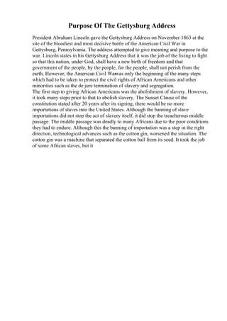 Purpose Of The Gettysburg Address
President Abraham Lincoln gave the Gettysburg Address on November 1863 at the
site of the bloodiest and most decisive battle of the American Civil War in
Gettysburg, Pennsylvania. The address attempted to give meaning and purpose to the
war. Lincoln states in his Gettysburg Address that it was the job of the living to fight
so that this nation, under God, shall have a new birth of freedom and that
government of the people, by the people, for the people, shall not perish from the
earth. However, the American Civil Warwas only the beginning of the many steps
which had to be taken to protect the civil rights of African Americans and other
minorities such as the de jure termination of slavery and segregation.
The first step to giving African Americans was the abolishment of slavery. However,
it took many steps prior to that to abolish slavery. The Sunset Clause of the
constitution stated after 20 years after its signing, there would be no more
importations of slaves into the United States. Although the banning of slave
importations did not stop the act of slavery itself, it did stop the treacherous middle
passage. The middle passage was deadly to many Africans due to the poor conditions
they had to endure. Although this the banning of importation was a step in the right
direction, technological advances such as the cotton gin, worsened the situation. The
cotton gin was a machine that separated the cotton ball from its seed. It took the job
of some African slaves, but it
 