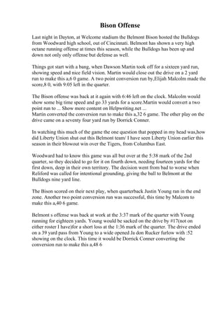 Bison Offense
Last night in Dayton, at Welcome stadium the Belmont Bison hosted the Bulldogs
from Woodward high school, out of Cincinnati. Belmont has shown a very high
octane running offense at times this season, while the Bulldogs has been up and
down not only only offense but defense as well.
Things got start with a bang, when Dawson Martin took off for a sixteen yard run,
showing speed and nice field vision. Martin would close out the drive on a 2 yard
run to make this a,6 0 game. A two point conversion run by,Elijah Malcolm made the
score,8 0, with 9:05 left in the quarter.
The Bison offense was back at it again with 6:46 left on the clock. Malcolm would
show some big time speed and go 33 yards for a score.Martin would convert a two
point run to ... Show more content on Helpwriting.net ...
Martin converted the conversion run to make this a,32 6 game. The other play on the
drive came on a seventy four yard run by Dorrick Conner.
In watching this much of the game the one question that popped in my head was,how
did Liberty Union shut out this Belmont team/ I have seen Liberty Union earlier this
season in their blowout win over the Tigers, from Columbus East.
Woodward had to know this game was all but over at the 5:38 mark of the 2nd
quarter, so they decided to go for it on fourth down, needing fourteen yards for the
first down, deep in their own territory. The decision went from bad to worse when
Reliford was called for intentional grounding, giving the ball to Belmont at the
Bulldogs nine yard line.
The Bison scored on their next play, when quarterback Justin Young ran in the end
zone. Another two point conversion run was successful, this time by Malcom to
make this a,40 6 game.
Belmont s offense was back at work at the 3:37 mark of the quarter with Young
running for eighteen yards. Young would be sacked on the drive by #17(not on
either roster I have)for a short loss at the 1:36 mark of the quarter. The drive ended
on a 39 yard pass from Young to a wide opened Ja don Rucker furlow with :52
showing on the clock. This time it would be Dorrick Conner converting the
conversion run to make this a,48 6
 