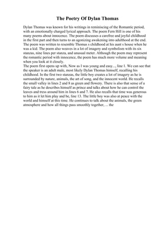 The Poetry Of Dylan Thomas
Dylan Thomas was known for his writings in reminiscing of the Romantic period,
with an emotionally charged lyrical approach. The poem Fern Hill is one of his
many poems about innocence. The poem discusses a carefree and joyful childhood
in the first part and then turns to an agonizing awakening into adulthood at the end.
The poem was written to resemble Thomas s childhood at his aunt s house when he
was a kid. The poem also weaves in a lot of imagery and symbolism with its six
stanzas, nine lines per stanza, and unusual meter. Although the poem may represent
the romantic period with innocence, the poem has much more volume and meaning
when you look at it closely.
The poem first opens up with, Now as I was young and easy..., line 1. We can see that
the speaker is an adult male, most likely Dylan Thomas himself, recalling his
childhood. In the first two stanzas, the little boy creates a lot of imagery as he is
surrounded by nature, animals, the art of song, and the innocent world. He recalls
the small valley in lines 2 and 8 as green and flowery. There is also that sense of a
fairy tale as he describes himself as prince and talks about how he can control the
leaves and tress around him in lines 6 and 7. He also recalls that time was generous
to him as it let him play and be, line 13. The little boy was also at peace with the
world and himself at this time. He continues to talk about the animals, the green
atmosphere and how all things pass smoothly together, ... the
 