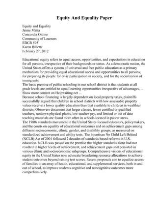 Equity And Equality Paper
Equity and Equality
Jaime Matta
Concordia Online
Community of Learners
EDGR 595
Karen Billette
February 27, 2012
Educational equity refers to equal access, opportunities, and expectations in education
for all persons, irrespective of their backgrounds or status. As a democratic nation, the
United States offers a system of universal and free public education as a primary
mechanism for providing equal educational access and opportunities to all persons,
for preparing its people for civic participation in society, and for the socialization of
immigrants.
The basic premise of public schooling in our school district is that students at all
grade levels are entitled to equal learning opportunities irrespective of advantages, ...
Show more content on Helpwriting.net ...
Because school financing is largely dependent on local property taxes, plaintiffs
successfully argued that children in school districts with low assessable property
values receive a lower quality education than that available to children in wealthier
districts. Observers document that larger classes, fewer certified or qualified
teachers, rundown physical plants, low teacher pay, and limited or out of date
teaching materials are found more often in schools located in poorer areas.
The 1980s standards movement in the United States focused educators, policymakers,
and the courts on equality of educational outcomes and on achievement gaps among
different socioeconomic, ethnic, gender, and disability groups, as measured on
standardized achievement and ability tests. The bipartisan No Child Left Behind
(NCLB) Act of 2001 followed 2 decades of standards based reforms in U.S.
education. NCLB was passed on the premise that higher standards alone had not
resulted in higher levels of achievement, and achievement gaps still persisted in
various ethnic and socioeconomic subgroups. Comprehensive visions of educational
equity in the United States now advocate broadening resource allocations to achieve
student outcomes beyond raising test scores. Recent proposals aim to equalize access
of families to an array of health, educational, and supplemental services, both in and
out of school, to improve students cognitive and noncognitive outcomes more
comprehensively.
 