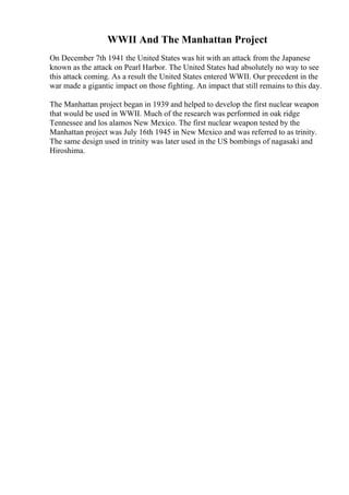 WWII And The Manhattan Project
On December 7th 1941 the United States was hit with an attack from the Japanese
known as the attack on Pearl Harbor. The United States had absolutely no way to see
this attack coming. As a result the United States entered WWII. Our precedent in the
war made a gigantic impact on those fighting. An impact that still remains to this day.
The Manhattan project began in 1939 and helped to develop the first nuclear weapon
that would be used in WWII. Much of the research was performed in oak ridge
Tennessee and los alamos New Mexico. The first nuclear weapon tested by the
Manhattan project was July 16th 1945 in New Mexico and was referred to as trinity.
The same design used in trinity was later used in the US bombings of nagasaki and
Hiroshima.
 