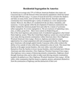 Residential Segregation In America
In America on average only 27% of African American Students class mates are
Caucasian due to a divide between white and minority populations which has lasted
for decades (Rivkin n.pag.). A system of racial division has evolved in the shadows
and takes on many forms, most of which are fairly discrete. Racially separated
communities have formed through a variety of mediums in a slow and persistent
manner. However, the effects of a residential divide are direct, immediate, and
numerous. A racist agenda within the development of American communities has
further isolated the American people from each other by a means of systematic
urban segregation. In a word, segregation is, The act or process of separating a race,
class, or ethnic group from... Show more content on Helpwriting.net ...
One of the most ingenious and common tools of residential segregation is the United
States highway system. When the United States highway system was conceived there
were many thriving minority communities within American cities ( How Highways
Wrecked American Cities n.pag.). However, highways provided two major
opportunities for a major population shift and consequential divide. First, highways
gave Americans with enough capitol (mostly Caucasian white collar workers) the
ability to live outside of cities while they commuted to cities to work. This meant that
families in the upper income brackets, who were white, were able to isolate
themselves from the families in lower income brackets, which included most African
Americans and other minorities ( How Highways Wrecked American Cities n.pag.).
Also highways were a means of destroying minority communities. Highways sliced
through American cities and in order to make room thriving minority communities
needed to be pathed over ( How Highways Wrecked American Cities n.pag.). All the
while, white communities had the means to organize, protest, and protect themselves
from the construction of highways and the destruction of their own
 