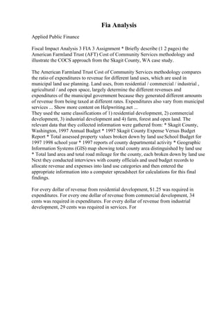 Fia Analysis
Applied Public Finance
Fiscal Impact Analysis 3 FIA 3 Assignment * Briefly describe (1 2 pages) the
American Farmland Trust (AFT) Cost of Community Services methodology and
illustrate the COCS approach from the Skagit County, WA case study.
The American Farmland Trust Cost of Community Services methodology compares
the ratio of expenditures to revenue for different land uses, which are used in
municipal land use planning. Land uses, from residential / commercial / industrial ,
agricultural / and open space, largely determine the different revenues and
expenditures of the municipal government because they generated different amounts
of revenue from being taxed at different rates. Expenditures also vary from municipal
services ... Show more content on Helpwriting.net ...
They used the same classifications of 1) residential development, 2) commercial
development, 3) industrial development and 4) farm, forest and open land. The
relevant data that they collected information were gathered from: * Skagit County,
Washington, 1997 Annual Budget * 1997 Skagit County Expense Versus Budget
Report * Total assessed property values broken down by land useSchool Budget for
1997 1998 school year * 1997 reports of county departmental activity * Geographic
Information Systems (GIS) map showing total county area distinguished by land use
* Total land area and total road mileage for the county, each broken down by land use
Next they conducted interviews with county officials and used budget records to
allocate revenue and expenses into land use categories and then entered the
appropriate information into a computer spreadsheet for calculations for this final
findings.
For every dollar of revenue from residential development, $1.25 was required in
expenditures. For every one dollar of revenue from commercial development, 34
cents was required in expenditures. For every dollar of revenue from industrial
development, 29 cents was required in services. For
 