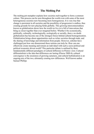 The Melting Pot
The melting pot metaphor explains how societies melt together to form a common
culture. This process can be seen throughout the world even with some of the most
heterogeneous societies now becoming more homogeneous. It is very true that
change is persistent in all societies and the possibility of progression is endless, thus
creating grounds for new playing fields globally. This growing interconnectedness
known as globalization shows how the world we live in is full of innovations that
bring us closer together than ever imagined before. Whether it be economically,
politically, culturally, technologically, ecologically or socially, there s no doubt
globalization has become one of the strongest forces behind cultural homogenization.
Globalization brings about opportunities such as richer societies through trade, and
the sharing of knowledge and information from people. However, scholars have
challenged just how one dimensional these notions can truly be. How can one
effectively create meaning and remain an individual with such a socio political and
political economic driven world? This particular debate is outlined by three
fundamentally different paradigms of cultural difference in Pietere s text. Cultural
differentialism is the idea that differences are lasting (Piterse 2009:4), cultural
convergence is the awareness of growing sameness, and cultural hybridization is an
ongoing mix of the two, ultimately creating new differences. Well known author
Samuel Phillips
 