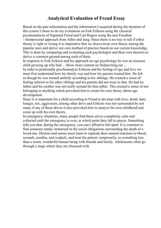 Analytical Evaluation of Freud Essay
Based on the past information and the information I acquired during the duration of
this course I chose to do my evaluation on Erik Erikson using the classical
psychoanalysis of Sigmund Freud and Carl Rogers using the non Freudian
/ interpersonal approach from Adler and Jung. Since there is no way to tell if either
theory is right or wrong it is imperative that we discoverour own theory among the
popular ones and derive our own method of practice based on our current knowledge.
This is done by comparing and evaluating each psychologist and their own theories to
derive a common ground among each of them.
In response to Erik Erikson and his approach on ego psychology he was an insecure
child growing up who had ... Show more content on Helpwriting.net ...
In order to profoundly psychoanalyze Erikson and his feeling of ego and love we
must first understand how his family was and how his parents treated him. He felt
as though he was treated unfairly according to his siblings. He created a sense of
feeling inferior to his other siblings and his parents did not react to that. He had no
father and his mother was not really around for him either. This created a sense of not
belonging to anything which provoked him to create his own theory about ego
development.
Since it is important for a child according to Freud to develop with love, death, hate,
hunger, sex, aggression, among other drive and Erikson was not surrounded by not
many if any of these drives it also provoked him to analyze his own childhood and
come up with his own theory.
In emergency situations, many people find them selves completely calm and
collected until the emergency is over, at which point they fall to pieces. Something
tells you that, during the emergency, you can t afford to fall apart. It is common to
find someone totally immersed in the social obligations surrounding the death of a
loved one. Doctors and nurses must learn to separate their natural reactions to blood,
wounds, needles, and scalpels, and treat the patient, temporarily, as something less
than a warm, wonderful human being with friends and family. Adolescents often go
through a stage where they are obsessed with
 