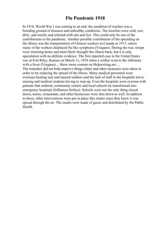 Flu Pandemic 1918
In 1918, World War I was coming to an end; the condition of warfare was a
breeding ground of diseases and unhealthy conditions. The trenches were cold, wet,
dirty, and smelly and infested with rats and lice. This could only be one of the
contributions to the pandemic. Another possible contribution of the spreading on
the illness was the transportation of Chinese workers to Canada in 1917; where
many of the workers displayed flu like symptoms (Vergano). During the war, troops
were returning home and most likely brought this illness back, but it is only
speculation with no definite evidence. The first reported case in the United States
was at Fort Riley, Kansas on March 11, 1918 when a soldier went to the infirmary
with a fever (Vergano).... Show more content on Helpwriting.net ...
The remedies did not help improve things either and other measures were taken in
order to try reducing the spread of the illness. Many medical personnel were
overseas healing sick and injured soldiers and the lack of staff in the hospitals led to
nursing and medical students having to step up. Even the hospitals were overrun with
patients that ordered, community centers and local schools be transformed into
emergency hospitals (Influenza Strikes). Schools were not the only thing closed
down, stores, restaurants, and other businesses were shut down as well. In addition
to those, other interventions were put in place like masks since they knew it was
spread through the air. The masks were made of gauze and distributed by the Public
Health
 
