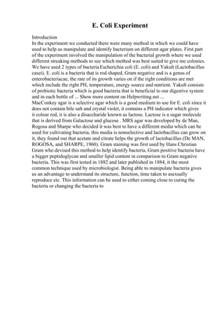E. Coli Experiment
Introduction
In the experiment we conducted there were many method in which we could have
used to help us manipulate and identify bacterium on different agar plates. First part
of the experiment involved the manipulation of the bacterial growth where we used
different streaking methods to see which method was best suited to give me colonies.
We have used 2 types of bacteriaEscherichia coli (E. coli) and Yakult (Lactobacillus
casei). E. coli is a bacteria that is rod shaped, Gram negative and is a genus of
enterobacteriacae, the rate of its growth varies on if the right conditions are met
which include the right PH, temperature, energy source and nutrient. Yakult consists
of probiotic bacteria which is good bacteria that is beneficial to our digestive system
and in each bottle of ... Show more content on Helpwriting.net ...
MacConkey agar is a selective agar which is a good medium to use for E. coli since it
does not contain bile salt and crystal violet, it contains a PH indicator which gives
it colour red, it is also a disaccharide known as lactose. Lactose is a sugar molecule
that is derived from Galactose and glucose . MRS agar was developed by de Man,
Rogosa and Sharpe who decided it was best to have a different media which can be
used for cultivating bacteria, this media is nonselective and lactobacillus can grow on
it, they found out that acetate and citrate helps the growth of lactobacillus (De MAN,
ROGOSA, and SHARPE, 1960). Gram staining was first used by Hans Christian
Gram who devised this method to help identify bacteria, Gram positive bacteria have
a bigger peptidoglycan and smaller lipid content in comparison to Gram negative
bacteria. This was first tested in 1882 and later published in 1884, it the most
common technique used by microbiologist. Being able to manipulate bacteria gives
us an advantage to understand its structure, function, time taken to asexually
reproduce etc. This information can be used to either coming close to curing the
bacteria or changing the bacteria to
 