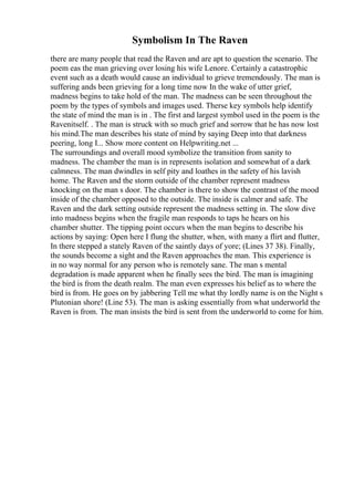Symbolism In The Raven
there are many people that read the Raven and are apt to question the scenario. The
poem eas the man grieving over losing his wife Lenore. Certainly a catastrophic
event such as a death would cause an individual to grieve tremendously. The man is
suffering ands been grieving for a long time now In the wake of utter grief,
madness begins to take hold of the man. The madness can be seen throughout the
poem by the types of symbols and images used. Therse key symbols help identify
the state of mind the man is in . The first and largest symbol used in the poem is the
Ravenitself. . The man is struck with so much grief and sorrow that he has now lost
his mind.The man describes his state of mind by saying Deep into that darkness
peering, long I... Show more content on Helpwriting.net ...
The surroundings and overall mood symbolize the transition from sanity to
madness. The chamber the man is in represents isolation and somewhat of a dark
calmness. The man dwindles in self pity and loathes in the safety of his lavish
home. The Raven and the storm outside of the chamber represent madness
knocking on the man s door. The chamber is there to show the contrast of the mood
inside of the chamber opposed to the outside. The inside is calmer and safe. The
Raven and the dark setting outside represent the madness setting in. The slow dive
into madness begins when the fragile man responds to taps he hears on his
chamber shutter. The tipping point occurs when the man begins to describe his
actions by saying: Open here I flung the shutter, when, with many a flirt and flutter,
In there stepped a stately Raven of the saintly days of yore; (Lines 37 38). Finally,
the sounds become a sight and the Raven approaches the man. This experience is
in no way normal for any person who is remotely sane. The man s mental
degradation is made apparent when he finally sees the bird. The man is imagining
the bird is from the death realm. The man even expresses his belief as to where the
bird is from. He goes on by jabbering Tell me what thy lordly name is on the Night s
Plutonian shore! (Line 53). The man is asking essentially from what underworld the
Raven is from. The man insists the bird is sent from the underworld to come for him.
 