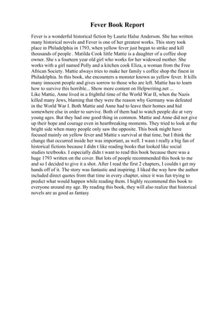 Fever Book Report
Fever is a wonderful historical fiction by Laurie Halse Anderson. She has written
many historical novels and Fever is one of her greatest works. This story took
place in Philadelphia in 1793, when yellow fever just began to strike and kill
thousands of people . Matilda Cook little Mattie is a daughter of a coffee shop
owner. She s a fourteen year old girl who works for her widowed mother. She
works with a girl named Polly and a kitchen cook Eliza, a woman from the Free
African Society. Mattie always tries to make her family s coffee shop the finest in
Philadelphia. In this book, she encounters a monster known as yellow fever. It kills
many innocent people and gives sorrow to those who are left. Mattie has to learn
how to survive this horrible... Show more content on Helpwriting.net ...
Like Mattie, Anne lived in a frightful time of the World War II, when the Nazis
killed many Jews, blaming that they were the reason why Germany was defeated
in the World War I. Both Mattie and Anne had to leave their homes and hid
somewhere else in order to survive. Both of them had to watch people die at very
young ages. But they had one good thing in common. Mattie and Anne did not give
up their hope and courage even in heartbreaking moments. They tried to look at the
bright side when many people only saw the opposite. This book might have
focused mainly on yellow fever and Mattie s survival at that time, but I think the
change that occurred inside her was important, as well. I wasn t really a big fan of
historical fictions because I didn t like reading books that looked like social
studies textbooks. I especially didn t want to read this book because there was a
huge 1793 written on the cover. But lots of people recommended this book to me
and so I decided to give it a shot. After I read the first 2 chapters, I couldn t get my
hands off of it. The story was fantastic and inspiring. I liked the way how the author
included direct quotes from that time in every chapter, since it was fun trying to
predict what would happen while reading them. I highly recommend this book to
everyone around my age. By reading this book, they will also realize that historical
novels are as good as fantasy
 