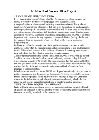 Problem And Purpose Of A Project
1. PROBLEM AND PURPOSE OF STUDY
Every organization spends billions of dollars for the success of the projects, but
money alone is not the factor for the projects to be successful. From
conceptualization to planning and budgeting, execution and control they take so
much care for completion of projects. But, still even though how big and successful
the company is they still have some projects which will fail from time to time. There
are various reasons why projects fail like due to management issues, Quality issues,
insufficient resources, Estimation of costs and schedules and so on. One of the main
important factors to care for any project to be successful is the Quality . In the past
few decades there are thousands of projects which ... Show more content on
Helpwriting.net ...
In this case NASA did not take care of the quality assurance processes which
contractor followed in the manufacturing and decision making is also another reason
for the failure which resulted in loss of lives, billions of dollars they have invested,
time and efforts they have kept to make the project a success.
Another recent example is the Toyota Cars Recall, in 2009; Toyota recalled around
9 million cars due to lack of quality control and quality assurance they followed
which resulted in death of 52 people. The main reason is they had a removable floor
mat that gets struck to the accelerator which led to crash. After the retrospection they
realized that they followed poor quality principles and lack of sharing of best
practices in the organization.
In both the cases mentioned above, NASA and Toyota have decades of experience in
project management and the completed thousands of projects successfully, but time
to time they have projects failed miserably which resulted in huge loss , the main
reason for the failures is the lack of quality assurance and quality checks. In this
paper we will discuss general aspects of how we perform quality assurance.
2. INTRODUCTION TO QUALITY ASSURANCE
Perform Quality Assurance is the process we take up to maintain the desired levels
of quality for a product or service. It is the process we audit the quality requirements
to ensure the quality standards. It also provides an
 