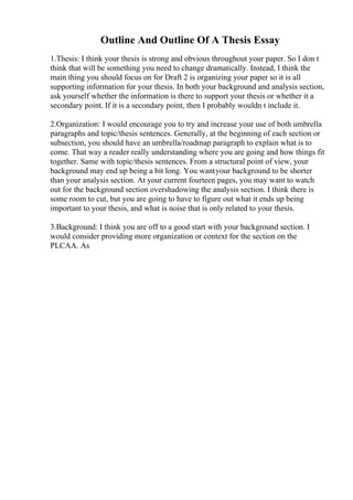 Outline And Outline Of A Thesis Essay
1.Thesis: I think your thesis is strong and obvious throughout your paper. So I don t
think that will be something you need to change dramatically. Instead, I think the
main thing you should focus on for Draft 2 is organizing your paper so it is all
supporting information for your thesis. In both your background and analysis section,
ask yourself whether the information is there to support your thesis or whether it a
secondary point. If it is a secondary point, then I probably wouldn t include it.
2.Organization: I would encourage you to try and increase your use of both umbrella
paragraphs and topic/thesis sentences. Generally, at the beginning of each section or
subsection, you should have an umbrella/roadmap paragraph to explain what is to
come. That way a reader really understanding where you are going and how things fit
together. Same with topic/thesis sentences. From a structural point of view, your
background may end up being a bit long. You wantyour background to be shorter
than your analysis section. At your current fourteen pages, you may want to watch
out for the background section overshadowing the analysis section. I think there is
some room to cut, but you are going to have to figure out what it ends up being
important to your thesis, and what is noise that is only related to your thesis.
3.Background: I think you are off to a good start with your background section. I
would consider providing more organization or context for the section on the
PLCAA. As
 