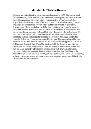 Marxism In The Kite Runner
Hosseini uses a flashback to hook the events happened in 1975. The brotherhood
between Hassan, Amir, and Ali, Baba introduces that is against the social status of
them. Hazaras are an oppressed minority under control of Pashtuns in Kabul,
Afghanistan. I find out this part of the novel connects to Marxism mostly that ties
to classes, the social status between Amir and Hassan perform it apparently.
Everyone agreed that my father, my Baba, had built the most beautiful house in
the Wazir Akbar Khan district, said by Amir, In the shadows of a loquat tree, was
the servants home, a modest little mud hut where Hassan lived with his father (6).
I feel unfair or injustice for Hassan because of the racial discrimination, Amir s
social and familial standing is revealing he is a wealthy, privileged child with a
powerful father, but Hassan treats unequal by society. The oppression of Hazaras
mentions in The Kite Runner reminds me the same situation happens to Mariam in
A Thousand Splendid Sun. When Mariam is a child, she forces to hide with her
mother and her father Jalil refuses to claim her as his own because he fears it will
hurt his social status by admitting to having a child with a servant. Mariam is
oppressed and forced to marry Rasheed when her mother dies. Both books talk
about Marxism which relates to wealthy, classes, politics, and power. One is wealthy,
and one is a servant seem even more strange and poignant, shows how difficult it is
to overcome the old difference
 