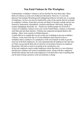 Non Fatal Violence In The Workplace
Unfortunately, workplace violence is all too familiar for most these days. Most
think of violence as some sort of physical altercation. However, it s not only
physical, but includes threatening and endangering behavior towards one, or a group
of employees. In fact, you may be surprised by some of the actions that are included
in workplace violence. Some that you may not think of, but they include and are not
limited to: harassment, intimidation, extortion and threats. Obviously, things like
assault, kidnapping, homicide, etc... Nearly two million people are involved or
victims of workplace violence every year. In the United States, violence is measured
with fatal and non fatal statistics. Violence has surpassed accidental death as the
leading... Show more content on Helpwriting.net ...
A joint effort in to combat this can go a long way in helping to prevent workplace
violence. At the end of the day it is in the employers best interest to have a
workplace that is conducive to a productive work environment in order to get the
most out of all their employees. It is also important that all employees feel safe and
as if they can go and do their job in a positive environment, because an employee
that doesn t feel safe at work is not going to be a productive one.
In the end, employers need to make employees aware that there is a zero tolerance
and that any violation will result in immediate action. Along with this, employers
should also educate and work with employees to let them know that everything that
can be done to keep a positive work environment, is being
 