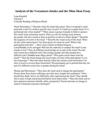 Analysis of the Vessantara Jataka and the Miao Shan Essay
Luna Kanalaft
Tutorial 2
Critically Reading a Religious Ritual
Thick Description: * Describe when the ritual takes place. Does it respond to some
particular event? It is held at specific time of year? Is it held on a regular basis? Is it
performed only when needed? * What causes a group of people to hold or sponsor
this ritual? most commonly used in Tibet as a rite for turning away demons
lay people will ask a monk or lama to perform or advert a future danger * Describe
the sequence of events in the ritual. * Describe the visual scene of the ritual. What
are the colors and textures? Are there pieces of visual art used? What to the
participants look like? ... Show more content on Helpwriting.net ...
Lama/Buddha as his surrogate Who has the authority to conduct the ritual? Lama
(monk or not) * How do different social groups act as part of the ritual? Do men
and women have different roles? Do younger people and older people have
different roles? Buddha lama effigy patron * Who gains social status from the
ritual? * Does the ritual change the social status of some of the participants? Is it a
rite of passage? * Does the ritual directly reflect the current social hierarchies? Or
does it invert or reverse these hierarchies? Do participants get to pretend that they are
part of a different social class or gender during the ritual?
Moods and Motivations: * How does the ritual seek to change the participants?
Protect them from future sufferings, provides more insight into meditation * How
should they think, feel or act differently after experiencing the ritual? They should
feel a sense of hope and protection/barrier from future harm. * Does the ritual seek to
have practical outcomes (health, safety, prosperity)? Social outcomes (a change in
status)? Emotional outcomes (feelings)?
 