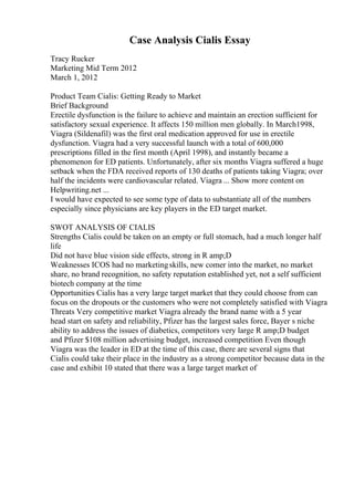 Case Analysis Cialis Essay
Tracy Rucker
Marketing Mid Term 2012
March 1, 2012
Product Team Cialis: Getting Ready to Market
Brief Background
Erectile dysfunction is the failure to achieve and maintain an erection sufficient for
satisfactory sexual experience. It affects 150 million men globally. In March1998,
Viagra (Sildenafil) was the first oral medication approved for use in erectile
dysfunction. Viagra had a very successful launch with a total of 600,000
prescriptions filled in the first month (April 1998), and instantly became a
phenomenon for ED patients. Unfortunately, after six months Viagra suffered a huge
setback when the FDA received reports of 130 deaths of patients taking Viagra; over
half the incidents were cardiovascular related. Viagra ... Show more content on
Helpwriting.net ...
I would have expected to see some type of data to substantiate all of the numbers
especially since physicians are key players in the ED target market.
SWOT ANALYSIS OF CIALIS
Strengths Cialis could be taken on an empty or full stomach, had a much longer half
life
Did not have blue vision side effects, strong in R amp;D
Weaknesses ICOS had no marketingskills, new comer into the market, no market
share, no brand recognition, no safety reputation established yet, not a self sufficient
biotech company at the time
Opportunities Cialis has a very large target market that they could choose from can
focus on the dropouts or the customers who were not completely satisfied with Viagra
Threats Very competitive market Viagra already the brand name with a 5 year
head start on safety and reliability, Pfizer has the largest sales force, Bayer s niche
ability to address the issues of diabetics, competitors very large R amp;D budget
and Pfizer $108 million advertising budget, increased competition Even though
Viagra was the leader in ED at the time of this case, there are several signs that
Cialis could take their place in the industry as a strong competitor because data in the
case and exhibit 10 stated that there was a large target market of
 