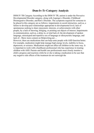 Dsm-Iv-Tr Category Analysis
DSM IV TR Category According to the DSM IV TR, autism is under the Pervasive
Developmental Disorder category, along with Asperger s Disorder, Childhood
Disintegrative Disorder, and Rett s Disorder. The symptoms required for someone to
be placed in this category are as follows: impairments in social interaction, such as, a
failure to develop peer relationships appropriate to developmental level, lack of
spontaneous seeking to share enjoyment, interests, or achievements with other
people, by a lack of showing, bringing, or pointing out objects of interest. Impairments
in communication, such as, a delay in, or total lack of, the development of spoken
language, stereotyped and repetitive use of language or idiosyncratic language, and
lack of... Show more content on Helpwriting.net ...
However, there are medications that can help some people with ASD function better.
For example, medication might help manage high energy levels, inability to focus,
depression, or seizures. Medications might not affect all children in the same way. It
is important to work with a healthcare professional who has experience in treating
children with ASD. Parents and health care professionals must closely monitor a
child s progress and reactions while he or she is taking a medication to be sure that
any negative side effects of the treatment do not outweigh the
 
