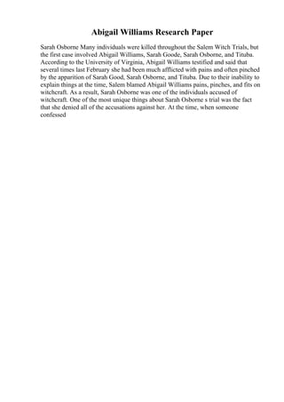Abigail Williams Research Paper
Sarah Osborne Many individuals were killed throughout the Salem Witch Trials, but
the first case involved Abigail Williams, Sarah Goode, Sarah Osborne, and Tituba.
According to the University of Virginia, Abigail Williams testified and said that
several times last February she had been much afflicted with pains and often pinched
by the apparition of Sarah Good, Sarah Osborne, and Tituba. Due to their inability to
explain things at the time, Salem blamed Abigail Williams pains, pinches, and fits on
witchcraft. As a result, Sarah Osborne was one of the individuals accused of
witchcraft. One of the most unique things about Sarah Osborne s trial was the fact
that she denied all of the accusations against her. At the time, when someone
confessed
 