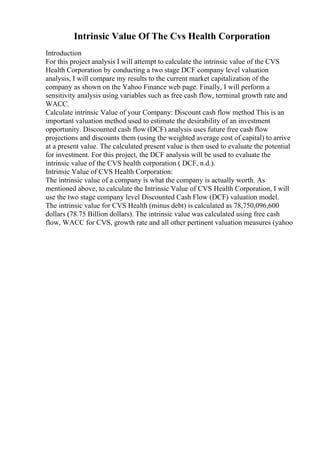 Intrinsic Value Of The Cvs Health Corporation
Introduction
For this project analysis I will attempt to calculate the intrinsic value of the CVS
Health Corporation by conducting a two stage DCF company level valuation
analysis, I will compare my results to the current market capitalization of the
company as shown on the Yahoo Finance web page. Finally, I will perform a
sensitivity analysis using variables such as free cash flow, terminal growth rate and
WACC.
Calculate intrinsic Value of your Company: Discount cash flow method This is an
important valuation method used to estimate the desirability of an investment
opportunity. Discounted cash flow (DCF) analysis uses future free cash flow
projections and discounts them (using the weighted average cost of capital) to arrive
at a present value. The calculated present value is then used to evaluate the potential
for investment. For this project, the DCF analysis will be used to evaluate the
intrinsic value of the CVS health corporation ( DCF, n.d.).
Intrinsic Value of CVS Health Corporation:
The intrinsic value of a company is what the company is actually worth. As
mentioned above, to calculate the Intrinsic Value of CVS Health Corporation, I will
use the two stage company level Discounted Cash Flow (DCF) valuation model.
The intrinsic value for CVS Health (minus debt) is calculated as 78,750,096,600
dollars (78.75 Billion dollars). The intrinsic value was calculated using free cash
flow, WACC for CVS, growth rate and all other pertinent valuation measures (yahoo
 