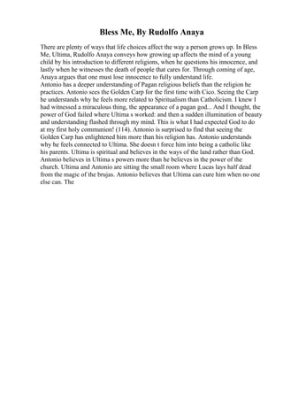 Bless Me, By Rudolfo Anaya
There are plenty of ways that life choices affect the way a person grows up. In Bless
Me, Ultima, Rudolfo Anaya conveys how growing up affects the mind of a young
child by his introduction to different religions, when he questions his innocence, and
lastly when he witnesses the death of people that cares for. Through coming of age,
Anaya argues that one must lose innocence to fully understand life.
Antonio has a deeper understanding of Pagan religious beliefs than the religion he
practices. Antonio sees the Golden Carp for the first time with Cico. Seeing the Carp
he understands why he feels more related to Spiritualism than Catholicism. I knew I
had witnessed a miraculous thing, the appearance of a pagan god... And I thought, the
power of God failed where Ultima s worked: and then a sudden illumination of beauty
and understanding flashed through my mind. This is what I had expected God to do
at my first holy communion! (114). Antonio is surprised to find that seeing the
Golden Carp has enlightened him more than his religion has. Antonio understands
why he feels connected to Ultima. She doesn t force him into being a catholic like
his parents. Ultima is spiritual and believes in the ways of the land rather than God.
Antonio believes in Ultima s powers more than he believes in the power of the
church. Ultima and Antonio are sitting the small room where Lucas lays half dead
from the magic of the brujas. Antonio believes that Ultima can cure him when no one
else can. The
 