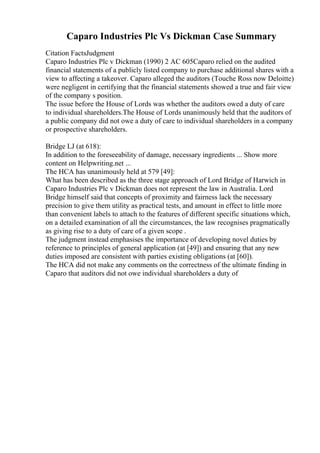 Caparo Industries Plc Vs Dickman Case Summary
Citation FactsJudgment
Caparo Industries Plc v Dickman (1990) 2 AC 605Caparo relied on the audited
financial statements of a publicly listed company to purchase additional shares with a
view to affecting a takeover. Caparo alleged the auditors (Touche Ross now Deloitte)
were negligent in certifying that the financial statements showed a true and fair view
of the company s position.
The issue before the House of Lords was whether the auditors owed a duty of care
to individual shareholders.The House of Lords unanimously held that the auditors of
a public company did not owe a duty of care to individual shareholders in a company
or prospective shareholders.
Bridge LJ (at 618):
In addition to the foreseeability of damage, necessary ingredients ... Show more
content on Helpwriting.net ...
The HCA has unanimously held at 579 [49]:
What has been described as the three stage approach of Lord Bridge of Harwich in
Caparo Industries Plc v Dickman does not represent the law in Australia. Lord
Bridge himself said that concepts of proximity and fairness lack the necessary
precision to give them utility as practical tests, and amount in effect to little more
than convenient labels to attach to the features of different specific situations which,
on a detailed examination of all the circumstances, the law recognises pragmatically
as giving rise to a duty of care of a given scope .
The judgment instead emphasises the importance of developing novel duties by
reference to principles of general application (at [49]) and ensuring that any new
duties imposed are consistent with parties existing obligations (at [60]).
The HCA did not make any comments on the correctness of the ultimate finding in
Caparo that auditors did not owe individual shareholders a duty of
 