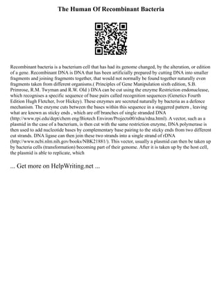 The Human Of Recombinant Bacteria
Recombinant bacteria is a bacterium cell that has had its genome changed, by the alteration, or edition
of a gene. Recombinant DNA is DNA that has been artificially prepared by cutting DNA into smaller
fragments and joining fragments together, that would not normally be found together naturally even
fragments taken from different organisms.( Principles of Gene Manipulation sixth edition, S.B.
Primrose, R.M. Twyman and R.W. Old ) DNA can be cut using the enzyme Restriction endonuclease,
which recognises a specific sequence of base pairs called recognition sequences (Genetics Fourth
Edition Hugh Fletcher, Ivor Hickey). These enzymes are secreted naturally by bacteria as a defence
mechanism. The enzyme cuts between the bases within this sequence in a staggered pattern , leaving
what are known as sticky ends , which are off branches of single stranded DNA
(http://www.rpi.edu/dept/chem eng/Biotech Environ/Projects00/rdna/rdna.html). A vector, such as a
plasmid in the case of a bacterium, is then cut with the same restriction enzyme, DNA polymerase is
then used to add nucleotide bases by complementary base pairing to the sticky ends from two different
cut strands. DNA ligase can then join these two strands into a single strand of rDNA
(http://www.ncbi.nlm.nih.gov/books/NBK21881/). This vector, usually a plasmid can then be taken up
by bacteria cells (transformation) becoming part of their genome. After it is taken up by the host cell,
the plasmid is able to replicate, which
... Get more on HelpWriting.net ...
 