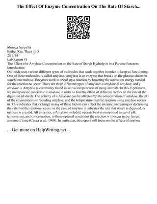 The Effect Of Enzyme Concentration On The Rate Of Starch...
Monica Saripella
Beibei Xin: Thurs @ 5
2/19/14
Lab Report #1
The Effect of α Amylase Concentration on the Rate of Starch Hydrolysis in a Porcine Pancreas
Introduction:
Our body uses various different types of molecules that work together in order to keep us functioning.
One of these molecules is called amylase. Amylase is an enzyme that breaks up the glucose chains in
starch into maltose. Enzymes work to speed up a reaction by lowering the activation energy needed
for the reaction to occur. There are three different types of amylase: α amylase, β amylase, and γ
amylase. α Amylase is commonly found in saliva and pancreas of many animals. In this experiment,
we used porcine pancreatic α amylase in order to find the effect of different factors on the rate of the
digestion of starch. The activity of α Amylase can be affected by the concentration of amylase, the pH
of the environment surrounding amylase, and the temperature that the reaction using amylase occurs
in. This indicates that a change in any of these factors can affect the enzyme, increasing or decreasing
the rate that the reaction occurs: in the case of amylase it indicates the rate that starch is digested, or
maltose is created. All enzymes, α Amylase included, operate best in an optimal range of pH,
temperature, and concentration; at these optimal conditions the reaction will occur in the fastest
amount of time (Ceska et al., 1969). In particular, this report will focus on the effects of enzyme
... Get more on HelpWriting.net ...
 