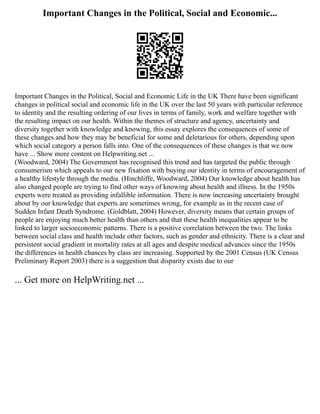 Important Changes in the Political, Social and Economic...
Important Changes in the Political, Social and Economic Life in the UK There have been significant
changes in political social and economic life in the UK over the last 50 years with particular reference
to identity and the resulting ordering of our lives in terms of family, work and welfare together with
the resulting impact on our health. Within the themes of structure and agency, uncertainty and
diversity together with knowledge and knowing, this essay explores the consequences of some of
these changes and how they may be beneficial for some and deletarious for others, depending upon
which social category a person falls into. One of the consequences of these changes is that we now
have ... Show more content on Helpwriting.net ...
(Woodward, 2004) The Government has recognised this trend and has targeted the public through
consumerism which appeals to our new fixation with buying our identity in terms of encouragement of
a healthy lifestyle through the media. (Hinchliffe, Woodward, 2004) Our knowledge about health has
also changed people are trying to find other ways of knowing about health and illness. In the 1950s
experts were treated as providing infallible information. There is now increasing uncertainty brought
about by our knowledge that experts are sometimes wrong, for example as in the recent case of
Sudden Infant Death Syndrome. (Goldblatt, 2004) However, diversity means that certain groups of
people are enjoying much better health than others and that these health inequalities appear to be
linked to larger socioeconomic patterns. There is a positive correlation between the two. The links
between social class and health include other factors, such as gender and ethnicity. There is a clear and
persistent social gradient in mortality rates at all ages and despite medical advances since the 1950s
the differences in health chances by class are increasing. Supported by the 2001 Census (UK Census
Preliminary Report 2003) there is a suggestion that disparity exists due to our
... Get more on HelpWriting.net ...
 