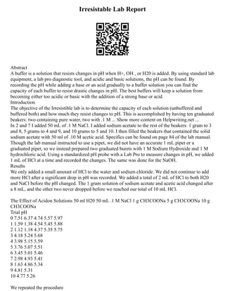 Irresistable Lab Report
Abstract
A buffer is a solution that resists changes in pH when H+, OH , or H20 is added. By using standard lab
equipment, a lab pro diagnostic tool, and acidic and basic solutions, the pH can be found. By
recording the pH while adding a base or an acid gradually to a buffer solution you can find the
capacity of each buffer to resist drastic changes in pH. The best buffers will keep a solution from
becoming either too acidic or basic with the addition of a strong base or acid.
Introduction
The objective of the Irresistible lab is to determine the capacity of each solution (unbuffered and
buffered both) and how much they resist changes to pH. This is accomplished by having ten graduated
beakers: two containing pure water, two with .1 M ... Show more content on Helpwriting.net ...
In 2 and 7 I added 50 mL of .1 M NaCl. I added sodium acetate to the rest of the beakers: 1 gram to 3
and 8, 5 grams to 4 and 9, and 10 grams to 5 and 10. I then filled the beakers that contained the solid
sodium acetate with 50 ml of .10 M acetic acid. Specifics can be found on page 84 of the lab manual.
Though the lab manual instructed to use a pipet, we did not have an accurate 1 mL pipet or a
graduated pipet, so we instead prepared two graduated burets with 1 M Sodium Hydroxide and 1 M
hydrochloric acid. Using a standardized pH probe with a Lab Pro to measure changes in pH, we added
1 mL of HCl at a time and recorded the changes. The same was done for the NaOH.
Results
We only added a small amount of HCl to the water and sodium chloride. We did not continue to add
more HCl after a significant drop in pH was recorded. We added a total of 2 mL of HCl to both H20
and NaCl before the pH changed. The 1 gram solution of sodium acetate and acetic acid changed after
a 8 mL, and the other two never dropped before we reached our total of 10 mL HCl.
The Effect of Acidon Solutions 50 ml H20 50 mL .1 M NaCl 1 g CH3COONa 5 g CH3COONa 10 g
CH3COONa
Trial pH
0 7.51 6.37 4.74 5.57 5.97
1 1.59 1.38 4.54 5.45 5.88
2 1.12 1.18 4.37 5.35 5.75
3 4.18 5.24 5.68
4 3.98 5.15 5.59
5 3.76 5.07 5.51
6 3.45 5.01 5.46
7 2.98 4.93 5.41
8 1.63 4.86 5.34
9 4.81 5.31
10 4.77 5.26
We repeated the procedure
 