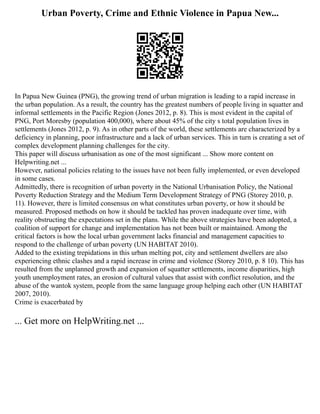 Urban Poverty, Crime and Ethnic Violence in Papua New...
In Papua New Guinea (PNG), the growing trend of urban migration is leading to a rapid increase in
the urban population. As a result, the country has the greatest numbers of people living in squatter and
informal settlements in the Pacific Region (Jones 2012, p. 8). This is most evident in the capital of
PNG, Port Moresby (population 400,000), where about 45% of the city s total population lives in
settlements (Jones 2012, p. 9). As in other parts of the world, these settlements are characterized by a
deficiency in planning, poor infrastructure and a lack of urban services. This in turn is creating a set of
complex development planning challenges for the city.
This paper will discuss urbanisation as one of the most significant ... Show more content on
Helpwriting.net ...
However, national policies relating to the issues have not been fully implemented, or even developed
in some cases.
Admittedly, there is recognition of urban poverty in the National Urbanisation Policy, the National
Poverty Reduction Strategy and the Medium Term Development Strategy of PNG (Storey 2010, p.
11). However, there is limited consensus on what constitutes urban poverty, or how it should be
measured. Proposed methods on how it should be tackled has proven inadequate over time, with
reality obstructing the expectations set in the plans. While the above strategies have been adopted, a
coalition of support for change and implementation has not been built or maintained. Among the
critical factors is how the local urban government lacks financial and management capacities to
respond to the challenge of urban poverty (UN HABITAT 2010).
Added to the existing trepidations in this urban melting pot, city and settlement dwellers are also
experiencing ethnic clashes and a rapid increase in crime and violence (Storey 2010, p. 8 10). This has
resulted from the unplanned growth and expansion of squatter settlements, income disparities, high
youth unemployment rates, an erosion of cultural values that assist with conflict resolution, and the
abuse of the wantok system, people from the same language group helping each other (UN HABITAT
2007, 2010).
Crime is exacerbated by
... Get more on HelpWriting.net ...
 