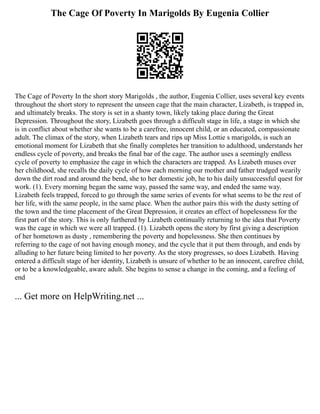 The Cage Of Poverty In Marigolds By Eugenia Collier
The Cage of Poverty In the short story Marigolds , the author, Eugenia Collier, uses several key events
throughout the short story to represent the unseen cage that the main character, Lizabeth, is trapped in,
and ultimately breaks. The story is set in a shanty town, likely taking place during the Great
Depression. Throughout the story, Lizabeth goes through a difficult stage in life, a stage in which she
is in conflict about whether she wants to be a carefree, innocent child, or an educated, compassionate
adult. The climax of the story, when Lizabeth tears and rips up Miss Lottie s marigolds, is such an
emotional moment for Lizabeth that she finally completes her transition to adulthood, understands her
endless cycle of poverty, and breaks the final bar of the cage. The author uses a seemingly endless
cycle of poverty to emphasize the cage in which the characters are trapped. As Lizabeth muses over
her childhood, she recalls the daily cycle of how each morning our mother and father trudged wearily
down the dirt road and around the bend, she to her domestic job, he to his daily unsuccessful quest for
work. (1). Every morning began the same way, passed the same way, and ended the same way.
Lizabeth feels trapped, forced to go through the same series of events for what seems to be the rest of
her life, with the same people, in the same place. When the author pairs this with the dusty setting of
the town and the time placement of the Great Depression, it creates an effect of hopelessness for the
first part of the story. This is only furthered by Lizabeth continually returning to the idea that Poverty
was the cage in which we were all trapped. (1). Lizabeth opens the story by first giving a description
of her hometown as dusty , remembering the poverty and hopelessness. She then continues by
referring to the cage of not having enough money, and the cycle that it put them through, and ends by
alluding to her future being limited to her poverty. As the story progresses, so does Lizabeth. Having
entered a difficult stage of her identity, Lizabeth is unsure of whether to be an innocent, carefree child,
or to be a knowledgeable, aware adult. She begins to sense a change in the coming, and a feeling of
end
... Get more on HelpWriting.net ...
 
