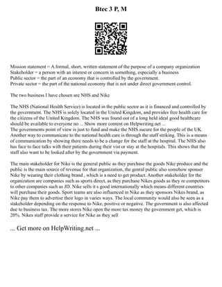Btec 3 P, M
Mission statement = A formal, short, written statement of the purpose of a company organization
Stakeholder = a person with an interest or concern in something, especially a business
Public sector = the part of an economy that is controlled by the government.
Private sector = the part of the national economy that is not under direct government control.
The two business I have chosen are NHS and Nike
The NHS (National Health Service) is located in the public sector as it is financed and controlled by
the government. The NHS is solely located in the United Kingdom, and provides free health care for
the citizens of the United Kingdom. The NHS was found out of a long held ideal good healthcare
should be available to everyone no ... Show more content on Helpwriting.net ...
The governments point of view is just to fund and make the NHS sucure for the people of the UK.
Another way to communicate to the national health care is through the staff striking. This is a means
of communication by showing there needs to be a change for the staff at the hospital. The NHS also
has face to face talks with their patients during their vist or stay at the hospitals. This shows that the
staff also want to be looked after by the government via payment.
The main stakeholder for Nike is the general public as they purchase the goods Nike produce and the
public is the main source of revenue for that organization, the genral public also somehow sponser
Nike by wearing their clothing brand , which is a need to get product. Another stakeholder for the
organization are companies such as sports direct, as they purchase Nikes goods as they re competitors
to other companies such as JD. Nike sells it s good internationally which means different countries
will purchase their goods. Sport teams are also influenced in Nike as they sponsors Nikes brand, as
Nike pay them to advertise their logo in varies ways. The local community would also be seen as a
stakeholder depending on the response to Nike, positive or negative. The government is also affected
due to business tax. The more stores Nike open the more tax money the government get, which is
20%. Nikes staff provide a service for Nike as they sell
... Get more on HelpWriting.net ...
 
