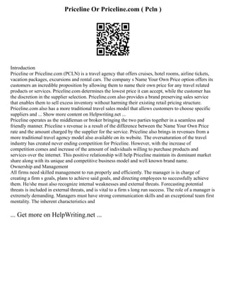 Priceline Or Priceline.com ( Pcln )
Introduction
Priceline or Priceline.com (PCLN) is a travel agency that offers cruises, hotel rooms, airline tickets,
vacation packages, excursions and rental cars. The company s Name Your Own Price option offers its
customers an incredible proposition by allowing them to name their own price for any travel related
products or services. Priceline.com determines the lowest price it can accept, while the customer has
the discretion in the supplier selection. Priceline.com also provides a brand preserving sales service
that enables them to sell excess inventory without harming their existing retail pricing structure.
Priceline.com also has a more traditional travel sales model that allows customers to choose specific
suppliers and ... Show more content on Helpwriting.net ...
Priceline operates as the middleman or broker bringing the two parties together in a seamless and
friendly manner. Priceline s revenue is a result of the difference between the Name Your Own Price
rate and the amount charged by the supplier for the service. Priceline also brings in revenues from a
more traditional travel agency model also available on its website. The oversaturation of the travel
industry has created never ending competition for Priceline. However, with the increase of
competition comes and increase of the amount of individuals willing to purchase products and
services over the internet. This positive relationship will help Priceline maintain its dominant market
share along with its unique and competitive business model and well known brand name.
Ownership and Management
All firms need skilled management to run properly and efficiently. The manager is in charge of
creating a firm s goals, plans to achieve said goals, and directing employees to successfully achieve
them. He/she must also recognize internal weaknesses and external threats. Forecasting potential
threats is included in external threats, and is vital to a firm s long run success. The role of a manager is
extremely demanding. Managers must have strong communication skills and an exceptional team first
mentality. The inherent characteristics and
... Get more on HelpWriting.net ...
 