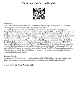 The Second And Current Republic
Introduction
From French revolution in 1789, France has had five different republican systems. The fifth and
current republic was an outcome to the Algerian crisis in 1950 s.
The First Republic began with the fall of King Louis XVI in 1792 and ended with Napoleon
Bonaparte declaring himself emperor of the First French Empire in 1804. After Napoleon s empire had
ended, a period of monarchies followed, until the 1848 Revolution saw the birth of the Second
Republic, paradoxically enough with the election of Napoleon s own nephew, Napoleon III, as its first
president. The Second Empire collapsed in 1870 with the catastrophic war against the Prussians,
which the French soundly lost. That same year, the Third Republic was created. Although the Third
Republic had a long life, it was on the other hand quite unstable. In the period from 1929 to 1939,
there were 18 different governments. The Third Republic ended in 1940 with the German occupation
of France. The Fourth Republic was established after the war and officially put in place in 1946 and
successfully led France to an economic recovery after Second World War. This essay discusses about
the constitution of French fourth republic on 13 October 1946 with the Liberté, égalité, fraternité
motto, head by Charles de Gaulle.
Historical Overview
Foreign policy of France in early 1940s was alliance with USSR and informal understanding with
Britain all based on the assumption of main threat from Germany. In 1914 when Germany
... Get more on HelpWriting.net ...
 
