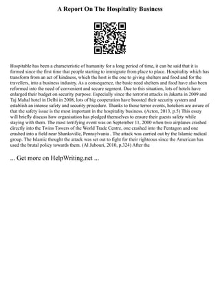 A Report On The Hospitality Business
Hospitable has been a characteristic of humanity for a long period of time, it can be said that it is
formed since the first time that people starting to immigrate from place to place. Hospitality which has
transform from an act of kindness, which the host is the one to giving shelters and food and for the
travellers, into a business industry. As a consequence, the basic need shelters and food have also been
reformed into the need of convenient and secure segment. Due to this situation, lots of hotels have
enlarged their budget on security purpose. Especially since the terrorist attacks in Jakarta in 2009 and
Taj Mahal hotel in Delhi in 2008, lots of big cooperation have boosted their security system and
establish an intense safety and security procedure. Thanks to those terror events, hoteliers are aware of
that the safety issue is the most important in the hospitality business. (Acton, 2013, p.5) This essay
will briefly discuss how organisation has pledged themselves to ensure their guests safety while
staying with them. The most terrifying event was on September 11, 2000 when two airplanes crashed
directly into the Twins Towers of the World Trade Centre, one crashed into the Pentagon and one
crashed into a field near Shanksville, Pennsylvania . The attack was carried out by the Islamic radical
group. The Islamic thought the attack was set out to fight for their righteous since the American has
used the brutal policy towards them. (Al Jubouri, 2010, p.324) After the
... Get more on HelpWriting.net ...
 