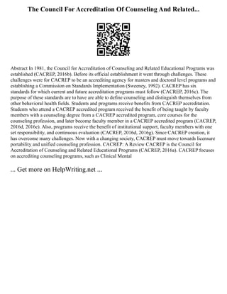The Council For Accreditation Of Counseling And Related...
Abstract In 1981, the Council for Accreditation of Counseling and Related Educational Programs was
established (CACREP, 2016b). Before its official establishment it went through challenges. These
challenges were for CACREP to be an accrediting agency for masters and doctoral level programs and
establishing a Commission on Standards Implementation (Sweeney, 1992). CACREP has six
standards for which current and future accreditation programs must follow (CACREP, 2016c). The
purpose of these standards are to have are able to define counseling and distinguish themselves from
other behavioral health fields. Students and programs receive benefits from CACREP accreditation.
Students who attend a CACREP accredited program received the benefit of being taught by faculty
members with a counseling degree from a CACREP accredited program, core courses for the
counseling profession, and later become faculty member in a CACREP accredited program (CACREP,
2016d, 2016e). Also, programs receive the benefit of institutional support, faculty members with one
set responsibility, and continuous evaluation (CACREP, 2016d, 2016g). Since CACREP creation, it
has overcome many challenges. Now with a changing society, CACREP must move towards licensure
portability and unified counseling profession. CACREP: A Review CACREP is the Council for
Accreditation of Counseling and Related Educational Programs (CACREP, 2016a). CACREP focuses
on accrediting counseling programs, such as Clinical Mental
... Get more on HelpWriting.net ...
 