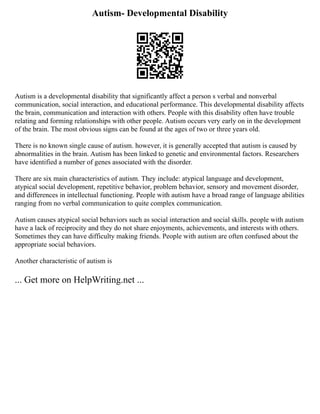 Autism- Developmental Disability
Autism is a developmental disability that significantly affect a person s verbal and nonverbal
communication, social interaction, and educational performance. This developmental disability affects
the brain, communication and interaction with others. People with this disability often have trouble
relating and forming relationships with other people. Autism occurs very early on in the development
of the brain. The most obvious signs can be found at the ages of two or three years old.
There is no known single cause of autism. however, it is generally accepted that autism is caused by
abnormalities in the brain. Autism has been linked to genetic and environmental factors. Researchers
have identified a number of genes associated with the disorder.
There are six main characteristics of autism. They include: atypical language and development,
atypical social development, repetitive behavior, problem behavior, sensory and movement disorder,
and differences in intellectual functioning. People with autism have a broad range of language abilities
ranging from no verbal communication to quite complex communication.
Autism causes atypical social behaviors such as social interaction and social skills. people with autism
have a lack of reciprocity and they do not share enjoyments, achievements, and interests with others.
Sometimes they can have difficulty making friends. People with autism are often confused about the
appropriate social behaviors.
Another characteristic of autism is
... Get more on HelpWriting.net ...
 