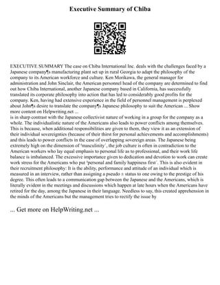 Executive Summary of Chiba
EXECUTIVE SUMMARY The case on Chiba International Inc. deals with the challenges faced by a
Japanese company¶s manufacturing plant set up in rural Georgia to adapt the philosophy of the
company to its American workforce and culture. Ken Morikawa, the general manager for
administration and John Sinclair, the American personnel head of the company are determined to find
out how Chiba International, another Japanese company based in California, has successfully
translated its corporate philosophy into action that has led to considerably good profits for the
company. Ken, having had extensive experience in the field of personnel management is perplexed
about John¶s desire to translate the company¶s Japanese philosophy to suit the American ... Show
more content on Helpwriting.net ...
is in sharp contrast with the Japanese collectivist nature of working in a group for the company as a
whole. The individualistic nature of the Americans also leads to power conflicts among themselves.
This is because, when additional responsibilities are given to them, they view it as an extension of
their individual sovereignties (because of their thirst for personal achievements and accomplishments)
and this leads to power conflicts in the case of overlapping sovereign areas. The Japanese being
extremely high on the dimension of ³masculinity´, the job culture is often in contradiction to the
American workers who lay equal emphasis to personal life as to professional, and their work life
balance is imbalanced. The excessive importance given to dedication and devotion to work can create
work stress for the Americans who put ³personal and family happiness first´. This is also evident in
their recruitment philosophy: It is the ability, performance and attitude of an individual which is
measured in an interview, rather than assigning a pseudo ± status to one owing to the prestige of his
degree. This often leads to a communication gap between the Japanese and the Americans, which is
literally evident in the meetings and discussions which happen at late hours when the Americans have
retired for the day, among the Japanese in their language. Needless to say, this created apprehension in
the minds of the Americans but the management tries to rectify the issue by
... Get more on HelpWriting.net ...
 