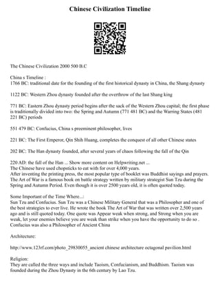 Chinese Civilization Timeline
The Chinese Civilization 2000 500 B.C
China s Timeline :
1766 BC: traditional date for the founding of the first historical dynasty in China, the Shang dynasty
1122 BC: Western Zhou dynasty founded after the overthrow of the last Shang king
771 BC: Eastern Zhou dynasty period begins after the sack of the Western Zhou capital; the first phase
is traditionally divided into two: the Spring and Autumn (771 481 BC) and the Warring States (481
221 BC) periods
551 479 BC: Confucius, China s preeminent philosopher, lives
221 BC: The First Emperor, Qin Shih Huang, completes the conquest of all other Chinese states
202 BC: The Han dynasty founded, after several years of chaos following the fall of the Qin
220 AD: the fall of the Han ... Show more content on Helpwriting.net ...
The Chinese have used chopsticks to eat with for over 4,000 years.
After inventing the printing press, the most popular type of booklet was Buddhist sayings and prayers.
The Art of War is a famous book on battle strategy written by military strategist Sun Tzu during the
Spring and Autumn Period. Even though it is over 2500 years old, it is often quoted today.
Some Important of the Time Where...:
Sun Tzu and Confucius. Sun Tzu was a Chinese Military General that was a Philosopher and one of
the best strategies to ever live. He wrote the book The Art of War that was written over 2,500 years
ago and is still quoted today. One quote was Appear weak when strong, and Strong when you are
weak, let your enemies believe you are weak than strike when you have the opportunity to do so .
Confucius was also a Philosopher of Ancient China
Architecture:
http://www.123rf.com/photo_29830055_ancient chinese architecture octagonal pavilion.html
Religion:
They are called the three ways and include Taoism, Confucianism, and Buddhism. Taoism was
founded during the Zhou Dynasty in the 6th century by Lao Tzu.
 