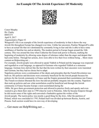 An Example Of The Jewish Experience Of Modernity
Conor Murphy
Dr. Clasby
HIST273
April 9, 2017
Argumentative Paper #3
Wengeroff s life is an example of the Jewish experience of modernity in that it shows the way
Jewish life throughout Europe has changed over time. Unlike her ancestors, Pauline Wengeroff is able
to have an actual life that isn t dominated by constantly living in fear and she is able to have some
semblance of familiar ties and an identity. The modern period in Europe began around the 16th
century. This was around the time when Catherine the Great took power in Russia, marking the
beginning of modernity by allowing some degree of tolerance rather than the anger and despair that
had come before. Through her actions, Jews were able to live their lives without being ... Show more
content on Helpwriting.net ...
For example, Jewish people were allowed to speak Yiddish in Poland and the language was respected
and regarded as a real language, as opposed to Germans who regarded Yiddish as a nonsense
language. German Jews did not like the fact that the texts written by their ancestors were translated
into German, but they had no choice but to adapt.
Napoleons policies were a continuation of the ideals and principles that the French Revolution was
built on. His policies and decisions were extremely beneficial for the Jewish people because his
policies for the Jewish community in France and the Empire promoted their assimilation into France.
The French revolution liberated the Jews but did not probably integrate into the country. Napoleon
then took up policies and saw what assimilation could be beneficial and through the Jewish
community in France became Europe s most assimilated during the
1800s. He gave them government protection and allowed to practice freely and openly and even
wanted to give them their state in 1799 when he went to Palestine. After he became Emperor though
he did recent some of the rights and converted a Sanhedrin against the wishes of the
Jewish people. The tsarist policy was mostly a good thing for the Jews. After the partition of
Poland, which was concluded in 1795, Poland itself was divided up between Russia, Austria, and
Prussia. Each section would have its own way of developing
... Get more on HelpWriting.net ...
 